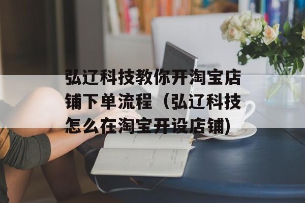 弘辽科技教你开淘宝店铺下单流程（弘辽科技怎么在淘宝开设店铺)