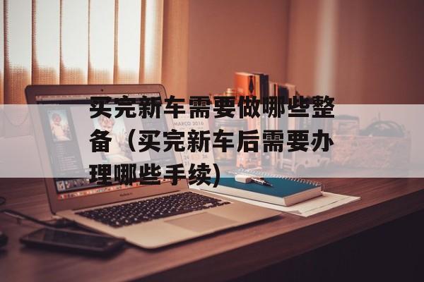买完新车需要做哪些整备（买完新车后需要办理哪些手续)