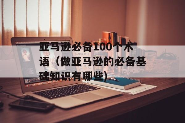 亚马逊必备100个术语（做亚马逊的必备基础知识有哪些)