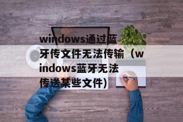 windows通过蓝牙传文件无法传输（windows蓝牙无法传送某些文件)