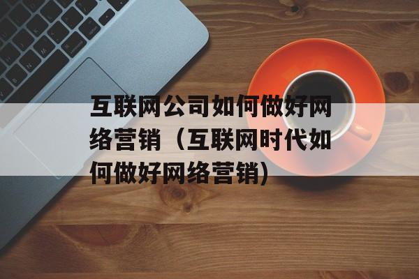 互联网公司如何做好网络营销（互联网时代如何做好网络营销)