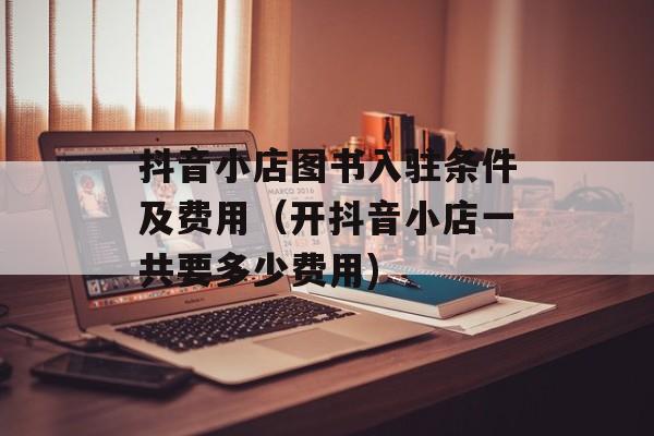 抖音小店图书入驻条件及费用（开抖音小店一共要多少费用)