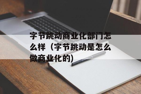 字节跳动商业化部门怎么样（字节跳动是怎么做商业化的)