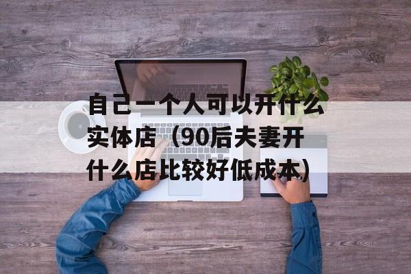 自己一个人可以开什么实体店（90后夫妻开什么店比较好低成本)