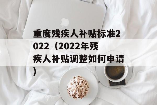 重度残疾人补贴标准2022（2022年残疾人补贴调整如何申请)