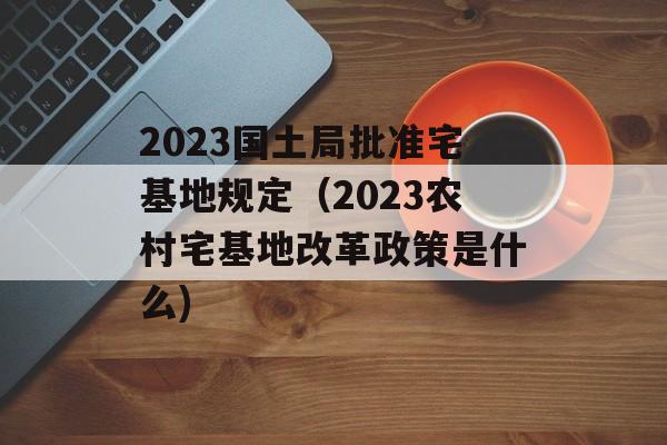 2023国土局批准宅基地规定（2023农村宅基地改革政策是什么)