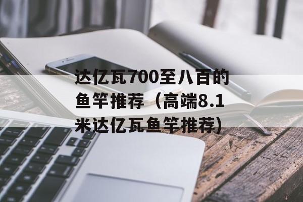 达亿瓦700至八百的鱼竿推荐（高端8.1米达亿瓦鱼竿推荐)