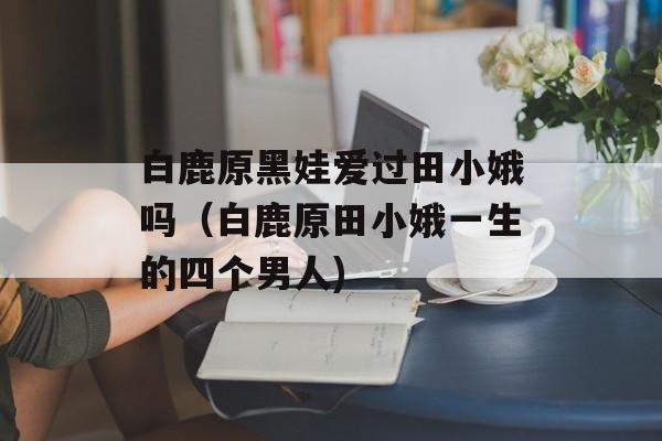 白鹿原黑娃爱过田小娥吗（白鹿原田小娥一生的四个男人)
