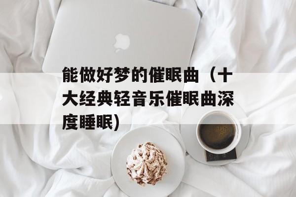 能做好梦的催眠曲（十大经典轻音乐催眠曲深度睡眠)