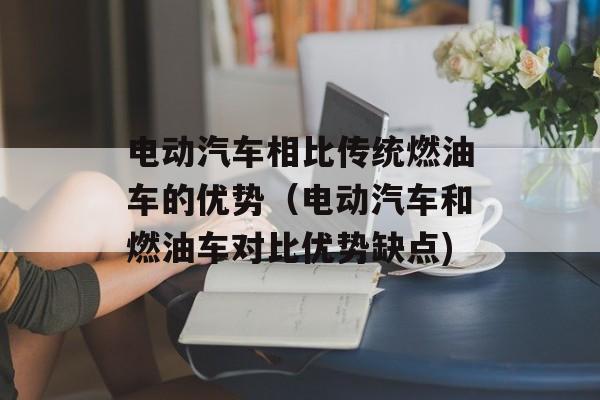 电动汽车相比传统燃油车的优势（电动汽车和燃油车对比优势缺点)