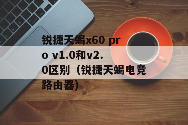 锐捷天蝎x60 pro v1.0和v2.0区别（锐捷天蝎电竞路由器)