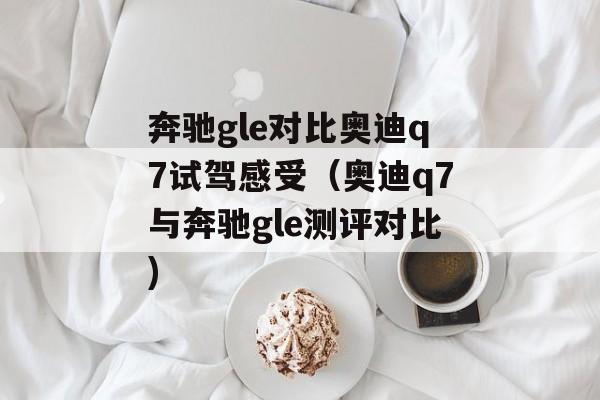 奔驰gle对比奥迪q7试驾感受（奥迪q7与奔驰gle测评对比)