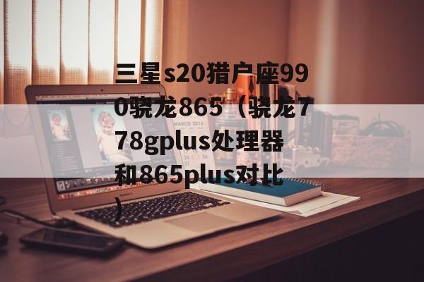 三星s20猎户座990骁龙865（骁龙778gplus处理器和865plus对比)