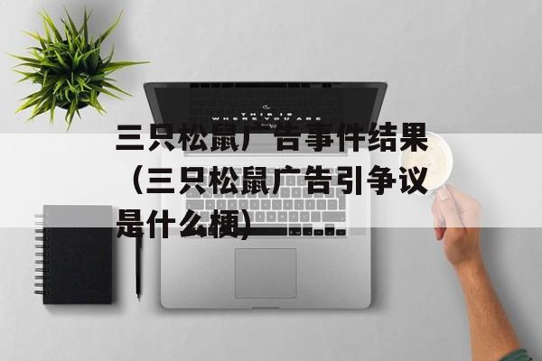 三只松鼠广告事件结果（三只松鼠广告引争议是什么梗)