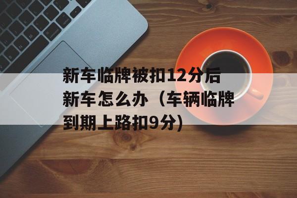 新车临牌被扣12分后新车怎么办（车辆临牌到期上路扣9分)