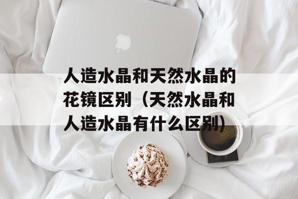 人造水晶和天然水晶的花镜区别（天然水晶和人造水晶有什么区别)