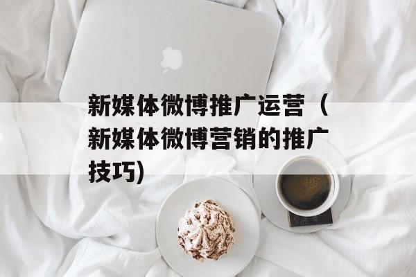 新媒体微博推广运营（新媒体微博营销的推广技巧)