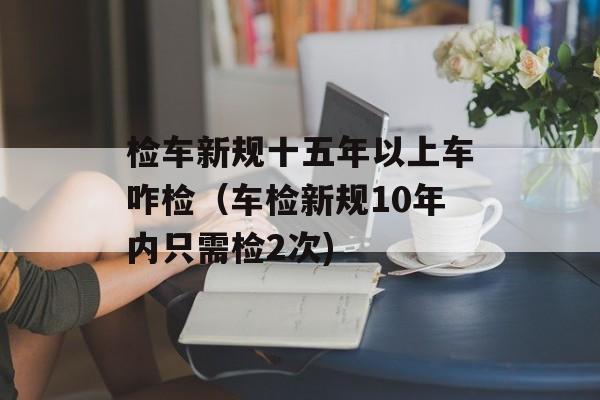 检车新规十五年以上车咋检（车检新规10年内只需检2次)