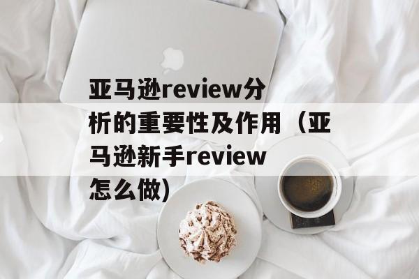 亚马逊review分析的重要性及作用（亚马逊新手review怎么做)