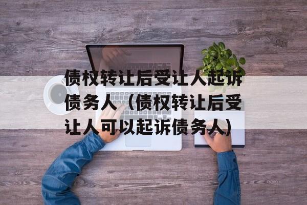 债权转让后受让人起诉债务人（债权转让后受让人可以起诉债务人)