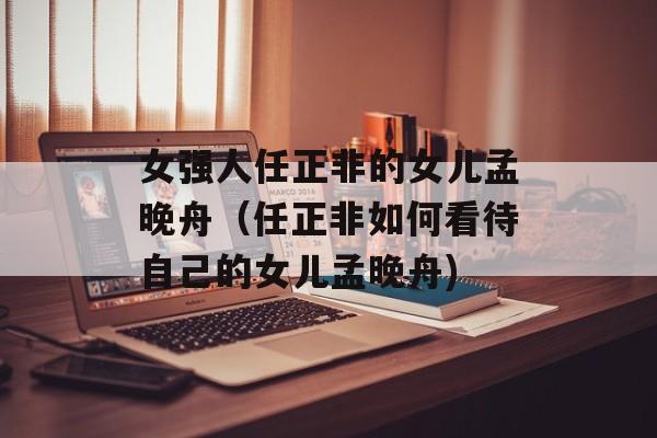 女强人任正非的女儿孟晚舟（任正非如何看待自己的女儿孟晚舟)