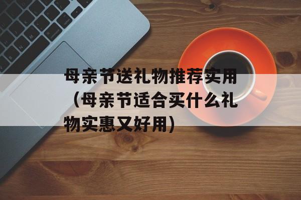 母亲节送礼物推荐实用（母亲节适合买什么礼物实惠又好用)