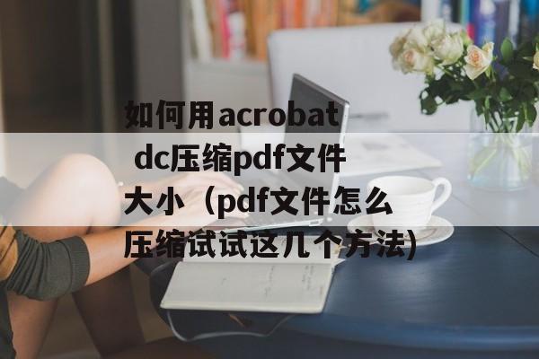 如何用acrobat dc压缩pdf文件大小（pdf文件怎么压缩试试这几个方法)