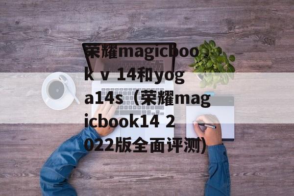 荣耀magicbook v 14和yoga14s（荣耀magicbook14 2022版全面评测)