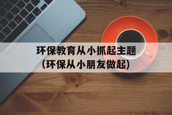 环保教育从小抓起主题（环保从小朋友做起)