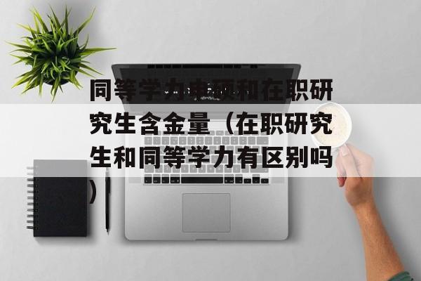 同等学力申硕和在职研究生含金量（在职研究生和同等学力有区别吗)