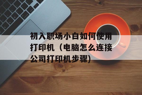初入职场小白如何使用打印机（电脑怎么连接公司打印机步骤)
