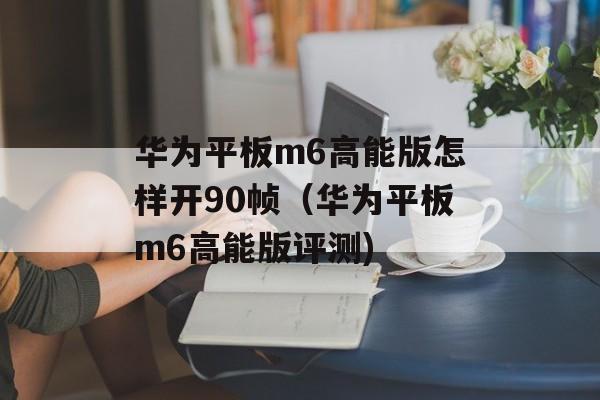 华为平板m6高能版怎样开90帧（华为平板m6高能版评测)