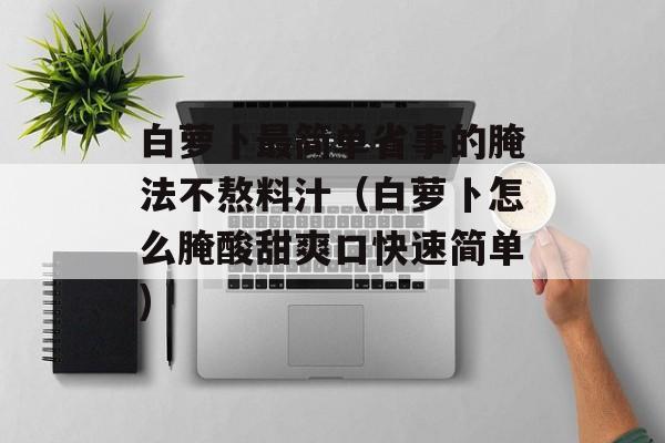 白萝卜最简单省事的腌法不熬料汁（白萝卜怎么腌酸甜爽口快速简单)