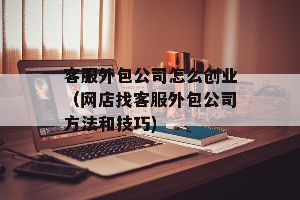 客服外包公司怎么创业（网店找客服外包公司方法和技巧)