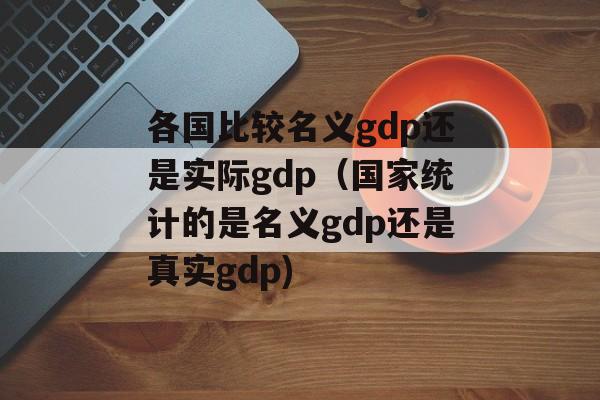 各国比较名义gdp还是实际gdp（国家统计的是名义gdp还是真实gdp)