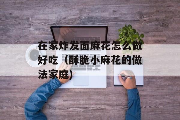 在家炸发面麻花怎么做好吃（酥脆小麻花的做法家庭)