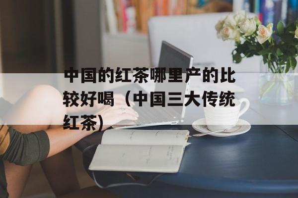 中国的红茶哪里产的比较好喝（中国三大传统红茶)