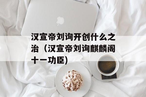 汉宣帝刘询开创什么之治（汉宣帝刘询麒麟阁十一功臣)