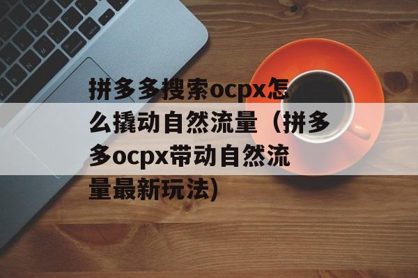 拼多多搜索ocpx怎么撬动自然流量（拼多多ocpx带动自然流量最新玩法)
