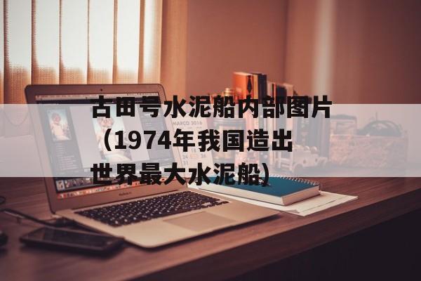 古田号水泥船内部图片（1974年我国造出世界最大水泥船)