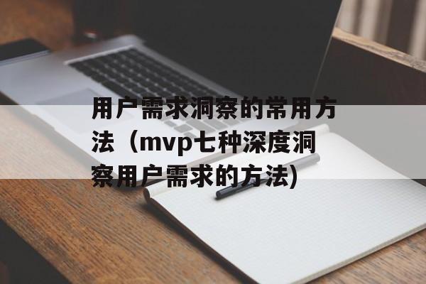 用户需求洞察的常用方法（mvp七种深度洞察用户需求的方法)