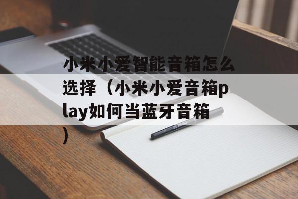 小米小爱智能音箱怎么选择（小米小爱音箱play如何当蓝牙音箱)