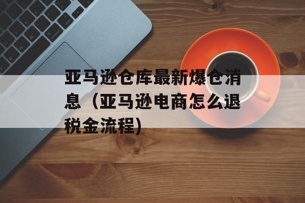 亚马逊仓库最新爆仓消息（亚马逊电商怎么退税金流程)