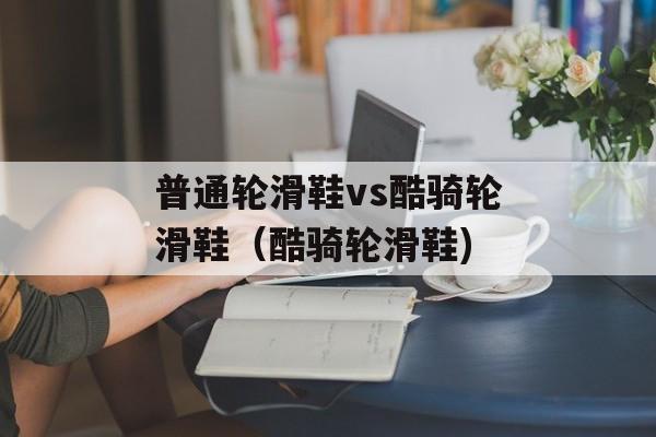 普通轮滑鞋vs酷骑轮滑鞋（酷骑轮滑鞋)