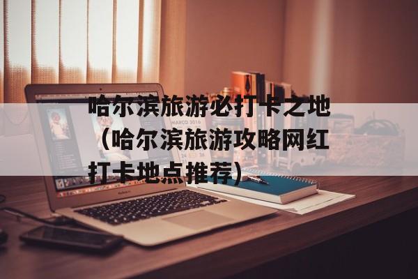 哈尔滨旅游必打卡之地（哈尔滨旅游攻略网红打卡地点推荐)