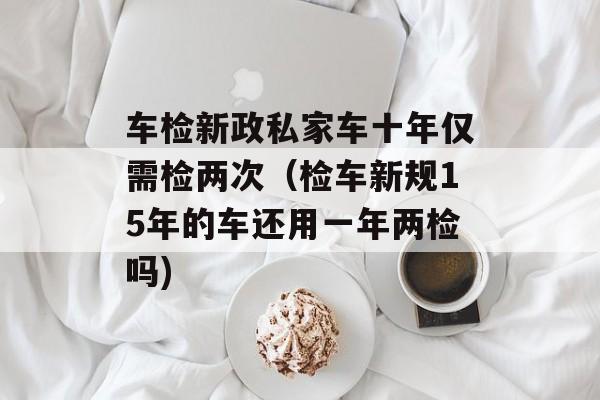 车检新政私家车十年仅需检两次（检车新规15年的车还用一年两检吗)