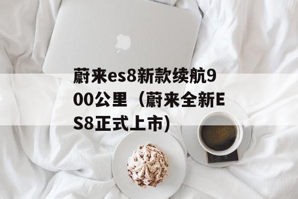 蔚来es8新款续航900公里（蔚来全新ES8正式上市)