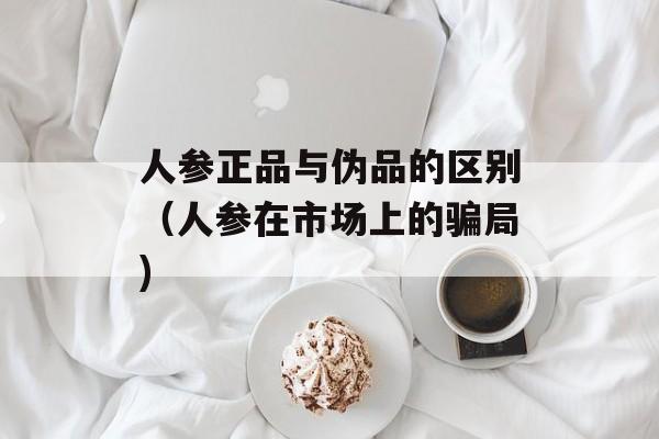 人参正品与伪品的区别（人参在市场上的骗局)