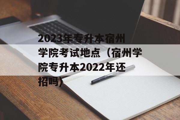 2023年专升本宿州学院考试地点（宿州学院专升本2022年还招吗)