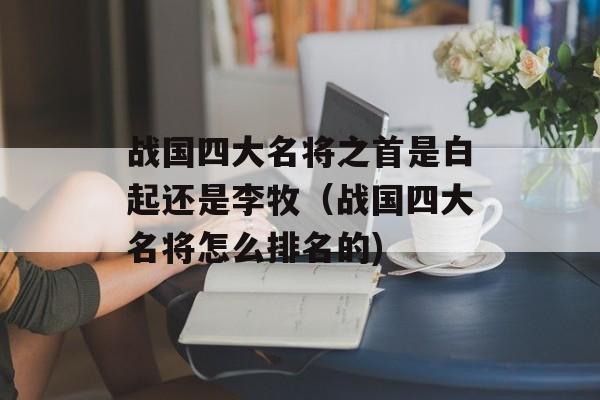 战国四大名将之首是白起还是李牧（战国四大名将怎么排名的)